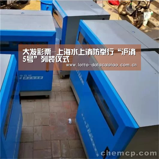 大发彩票-上海水上消防举行“沪消5号”列